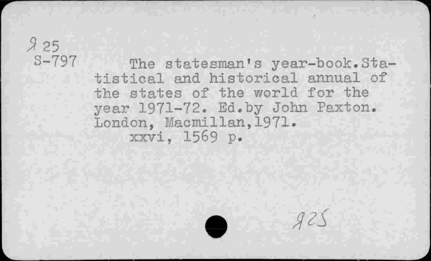 ﻿Я 25
S-797 The statesman’s year-book.Statistical and historical annual of the states of the world for the year 1971-72. Ed.by John Paxton. London, Macmillan,1971.
xxvi, 1569 p.
